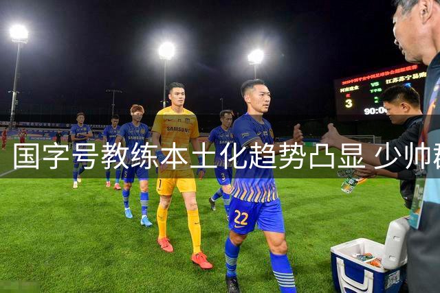 国字号教练本土化趋势凸显 少帅群体迎来执教机遇期