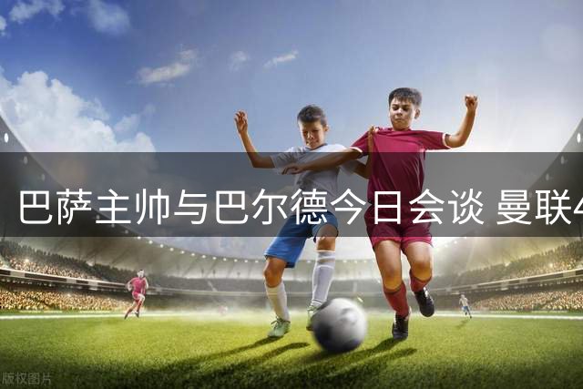 巴萨主帅与巴尔德今日会谈 曼联4000万欧求购在即