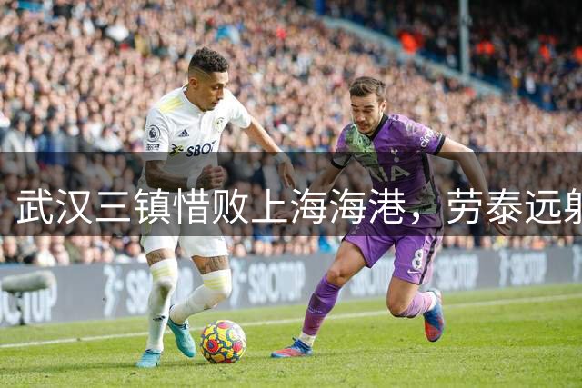 武汉三镇惜败上海海港，劳泰远射技惊四座